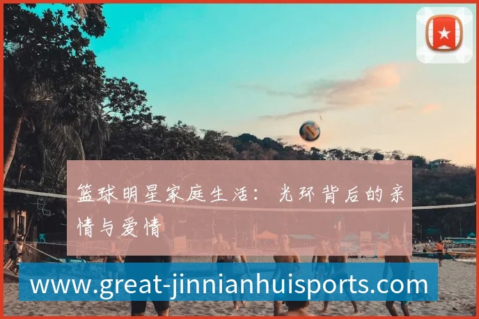 篮球明星家庭生活:光环背后的亲情与爱情