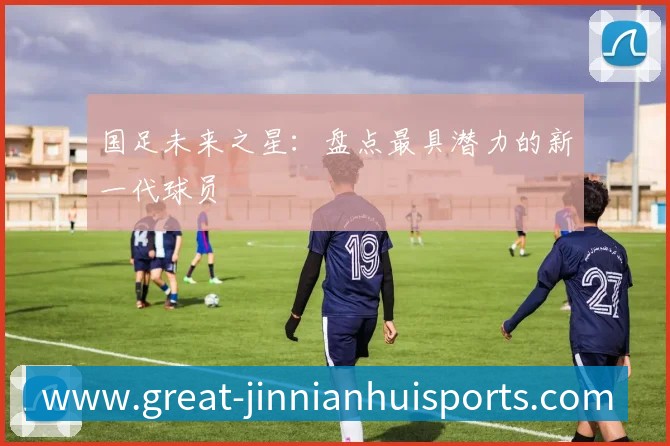 国足未来之星：盘点最具潜力的新一代球员