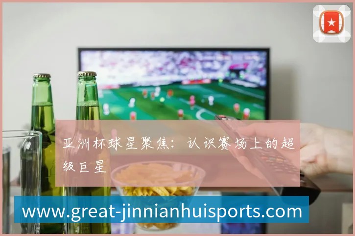 亚洲杯球星聚焦:认识赛场上的超级巨星
